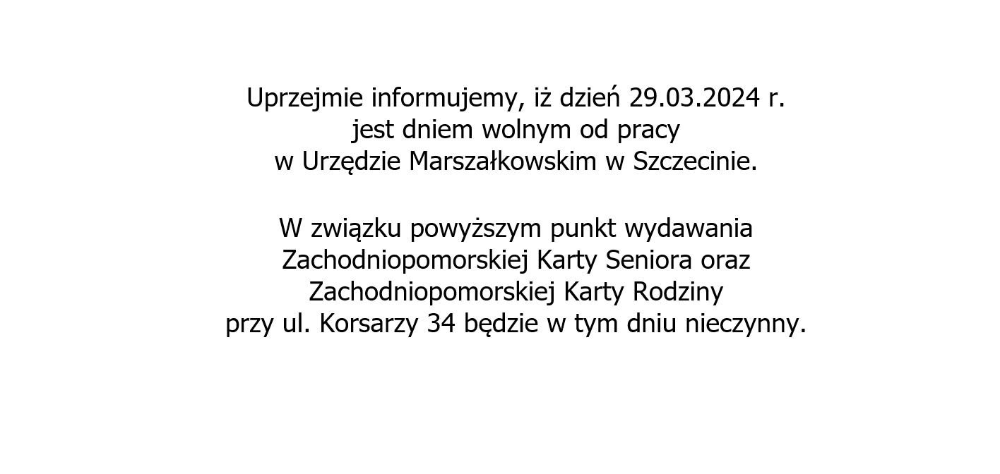 29.03.2024 r. jest dniem wolnym od pracy w Urzędzie Marszałkowskim w Szczecinie. Punkt wydawania Zachodniopomorskiej Karty Seniora oraz Zachodniopomorskiej Karty Rodziny, przy ul. Korsarzy 34, będzie nieczynny