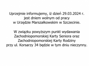 29.03.2024 r. jest dniem wolnym od pracy w Urzędzie Marszałkowskim w Szczecinie. Punkt wydawania Zachodniopomorskiej Karty Seniora oraz Zachodniopomorskiej Karty Rodziny, przy ul. Korsarzy 34, będzie nieczynny